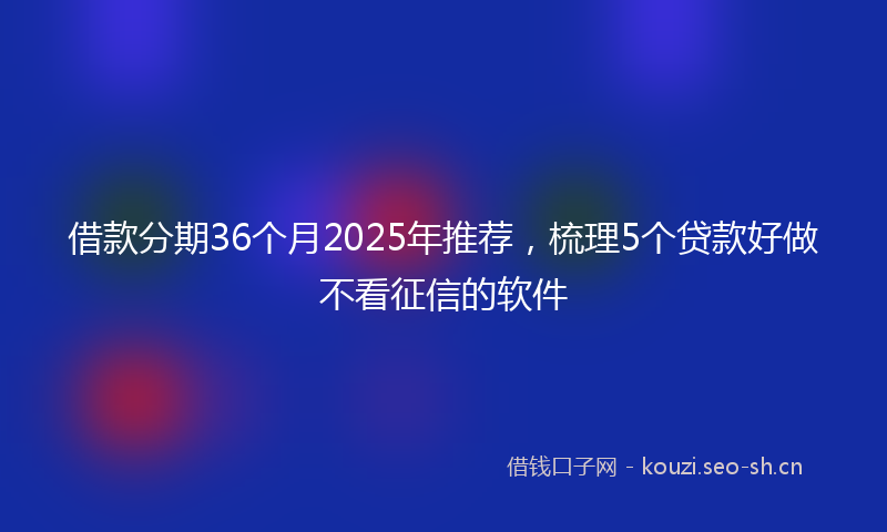 借款分期36个月2025年推荐，梳理5个贷款好做不看征信的软件