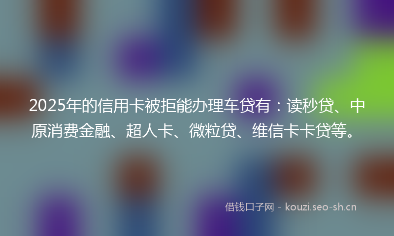 2025年的信用卡被拒能办理车贷有：读秒贷、中原消费金融、超人卡、微粒贷、维信卡卡贷等。