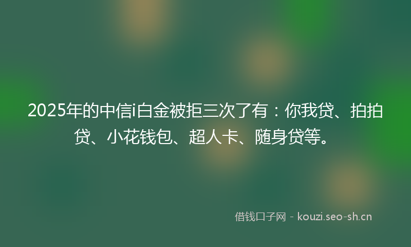 2025年的中信i白金被拒三次了有：你我贷、拍拍贷、小花钱包、超人卡、随身贷等。