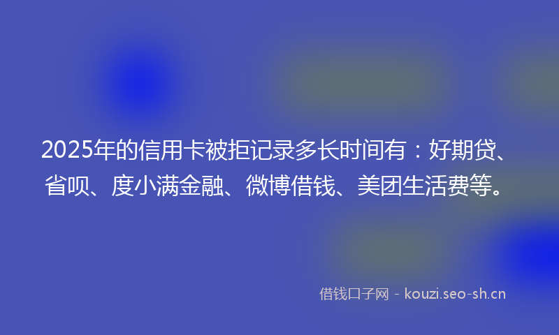 2025年的信用卡被拒记录多长时间有：好期贷、省呗、度小满金融、微博借钱、美团生活费等。