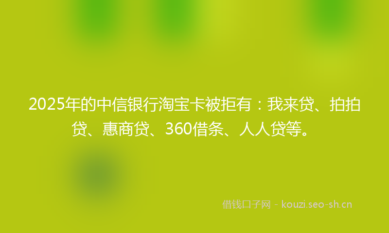 2025年的中信银行淘宝卡被拒有：我来贷、拍拍贷、惠商贷、360借条、人人贷等。