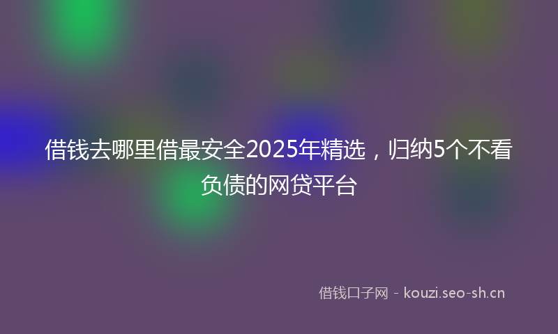 借钱去哪里借最安全2025年精选，归纳5个不看负债的网贷平台