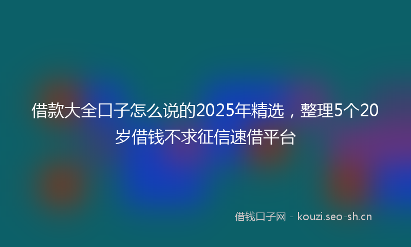 借款大全口子怎么说的2025年精选，整理5个20岁借钱不求征信速借平台