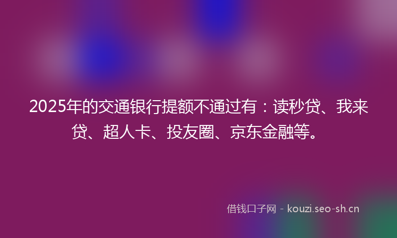 2025年的交通银行提额不通过有：读秒贷、我来贷、超人卡、投友圈、京东金融等。
