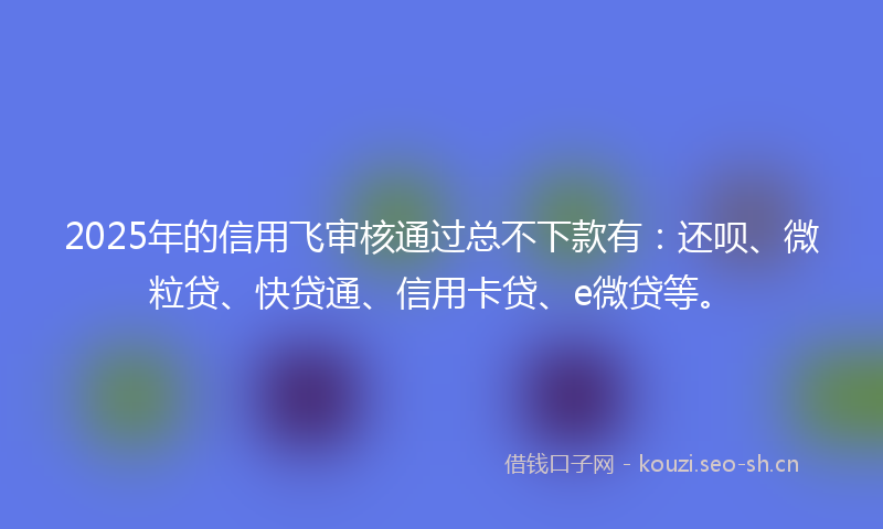 2025年的信用飞审核通过总不下款有：还呗、微粒贷、快贷通、信用卡贷、e微贷等。
