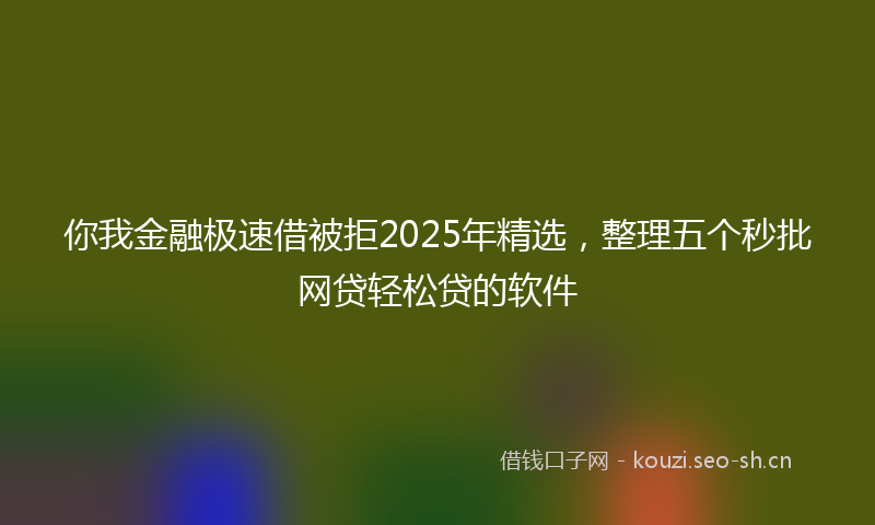 你我金融极速借被拒2025年精选，整理五个秒批网贷轻松贷的软件