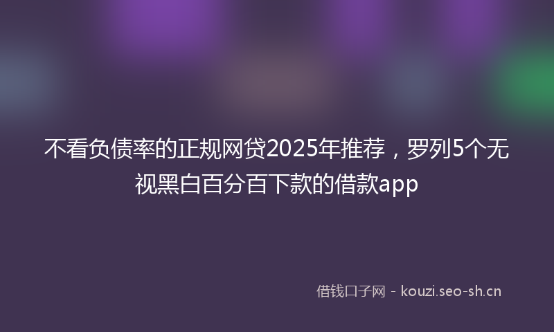 不看负债率的正规网贷2025年推荐，罗列5个无视黑白百分百下款的借款app