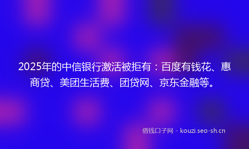 2025年的中信银行激活被拒有：百度有钱花、惠商贷、美团生活费、团贷网、京东金融等。