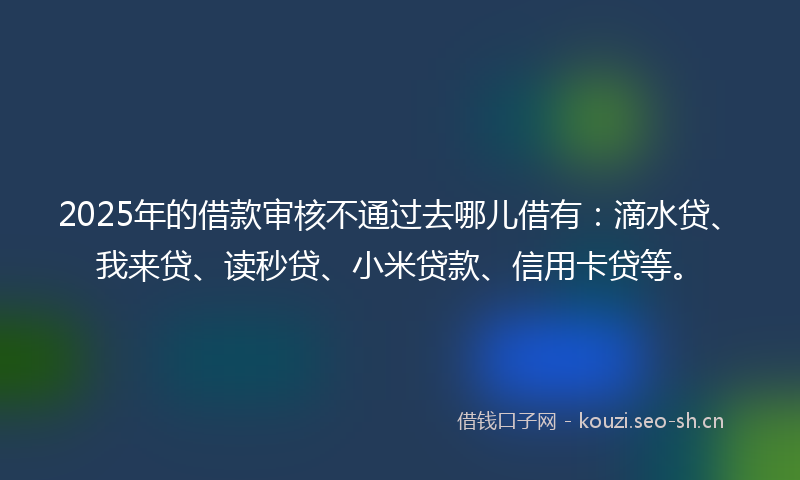2025年的借款审核不通过去哪儿借有:滴水贷、我来贷、读秒贷、小米贷款、信用卡贷等。