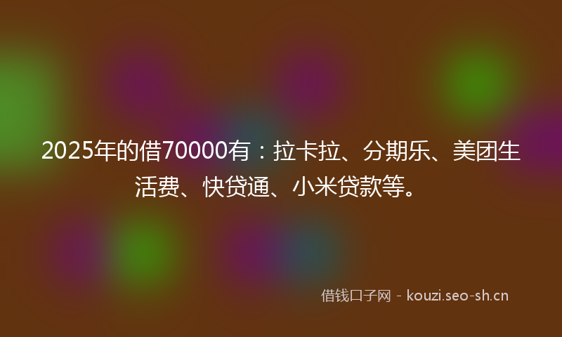 2025年的借70000有：拉卡拉、分期乐、美团生活费、快贷通、小米贷款等。