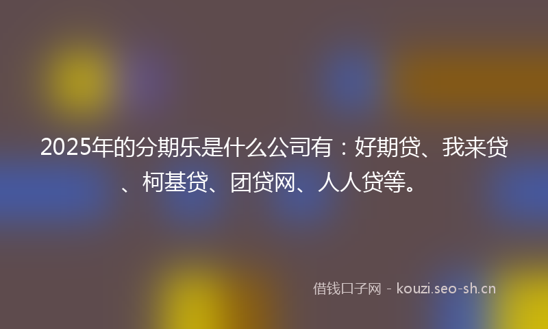 2025年的分期乐是什么公司有：好期贷、我来贷、柯基贷、团贷网、人人贷等。