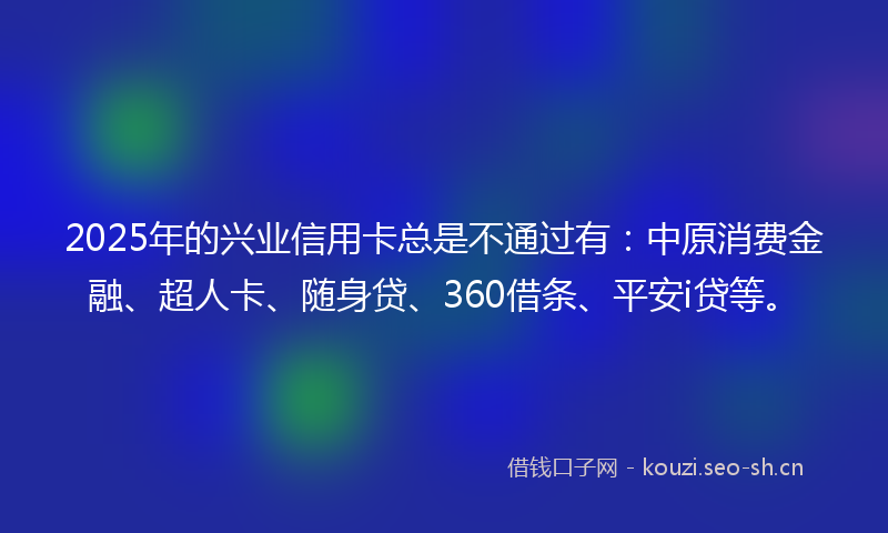 2025年的兴业信用卡总是不通过有：中原消费金融、超人卡、随身贷、360借条、平安i贷等。