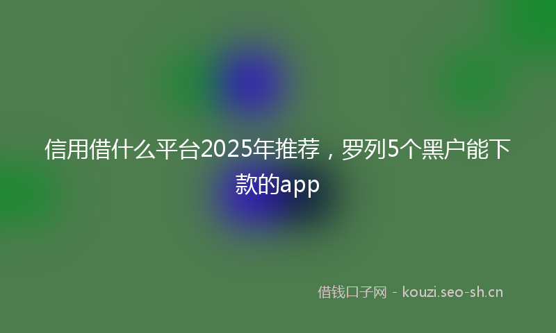 信用借什么平台2025年推荐，罗列5个黑户能下款的app