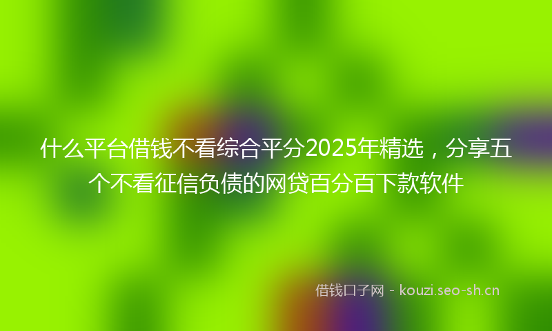 什么平台借钱不看综合平分2025年精选，分享五个不看征信负债的网贷百分百下款软件