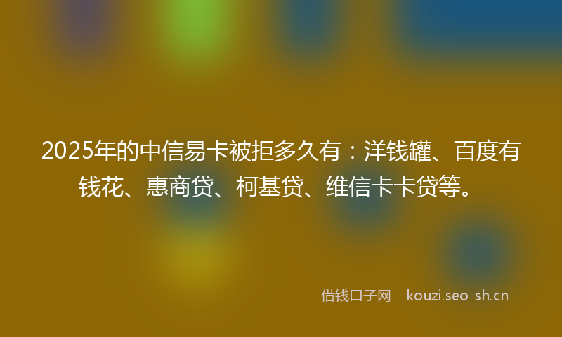 2025年的中信易卡被拒多久有：洋钱罐、百度有钱花、惠商贷、柯基贷、维信卡卡贷等。