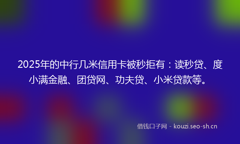 2025年的中行几米信用卡被秒拒有：读秒贷、度小满金融、团贷网、功夫贷、小米贷款等。