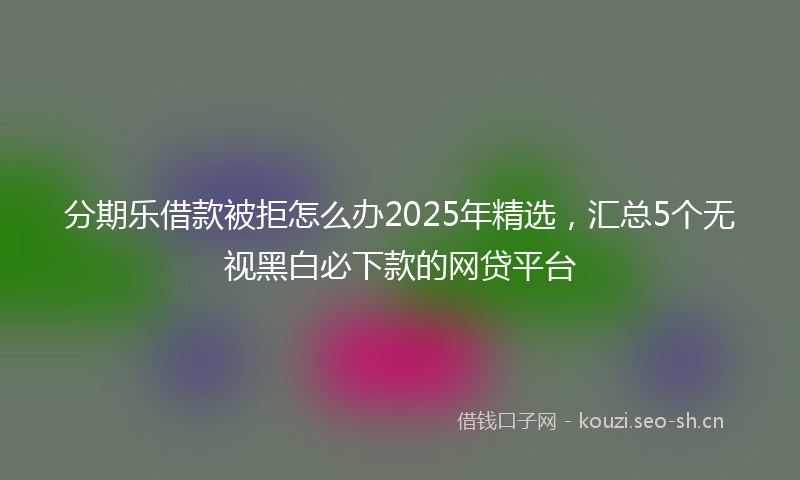 分期乐借款被拒怎么办2025年精选，汇总5个无视黑白必下款的网贷平台