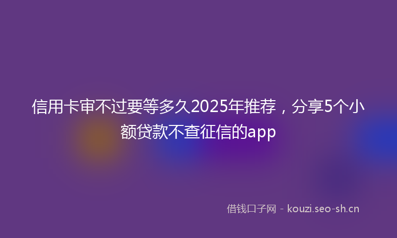 信用卡审不过要等多久2025年推荐，分享5个小额贷款不查征信的app