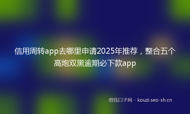 信用周转app去哪里申请2025年推荐,整合五个高炮双黑逾期必下款app