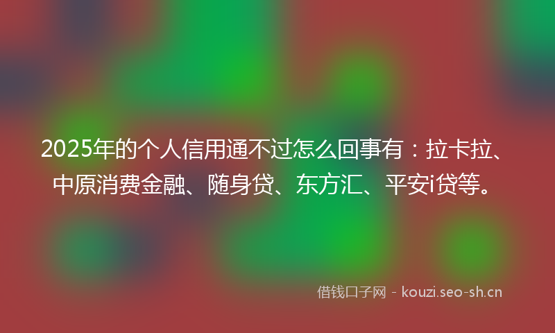 2025年的个人信用通不过怎么回事有：拉卡拉、中原消费金融、随身贷、东方汇、平安i贷等。