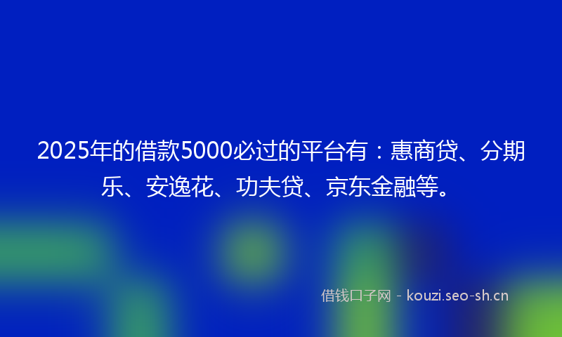 2025年的借款5000必过的平台有：惠商贷、分期乐、安逸花、功夫贷、京东金融等。