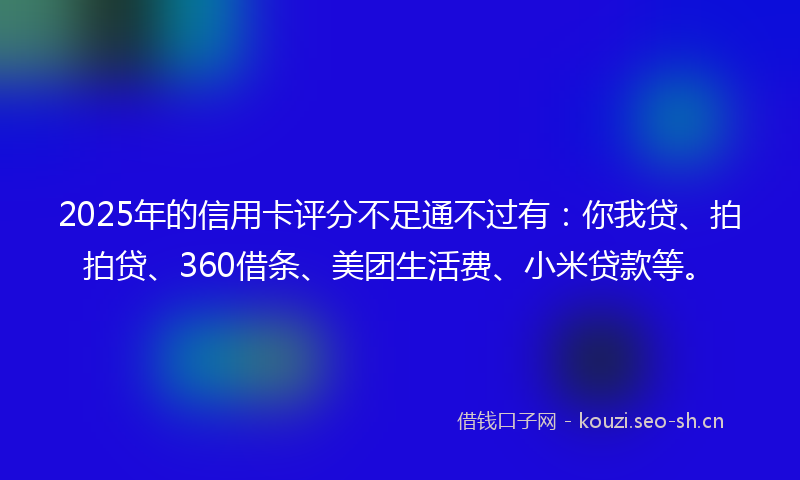 2025年的信用卡评分不足通不过有:你我贷、拍拍贷、360借条、美团生活费、小米贷款等。