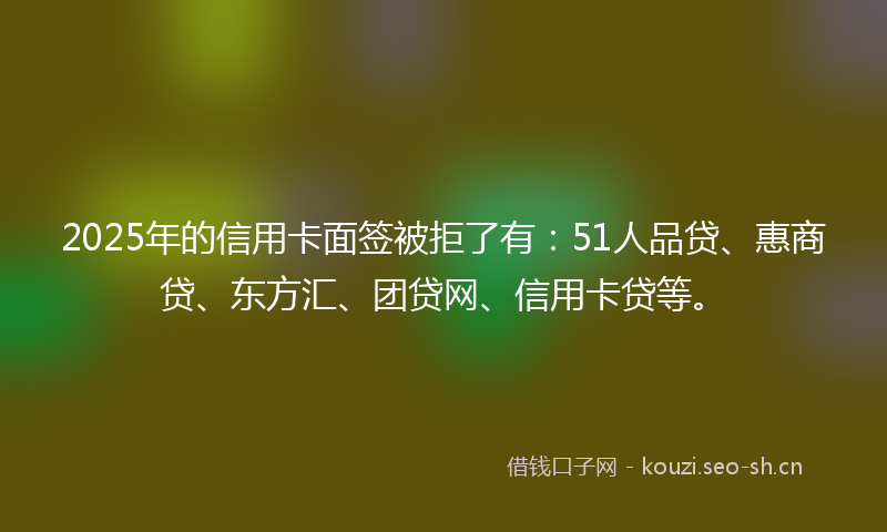 2025年的信用卡面签被拒了有：51人品贷、惠商贷、东方汇、团贷网、信用卡贷等。