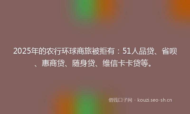 2025年的农行环球商旅被拒有：51人品贷、省呗、惠商贷、随身贷、维信卡卡贷等。