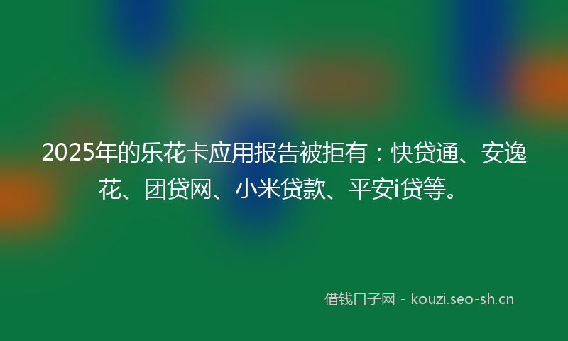 2025年的乐花卡应用报告被拒有:快贷通、安逸花、团贷网、小米贷款、平安i贷等。