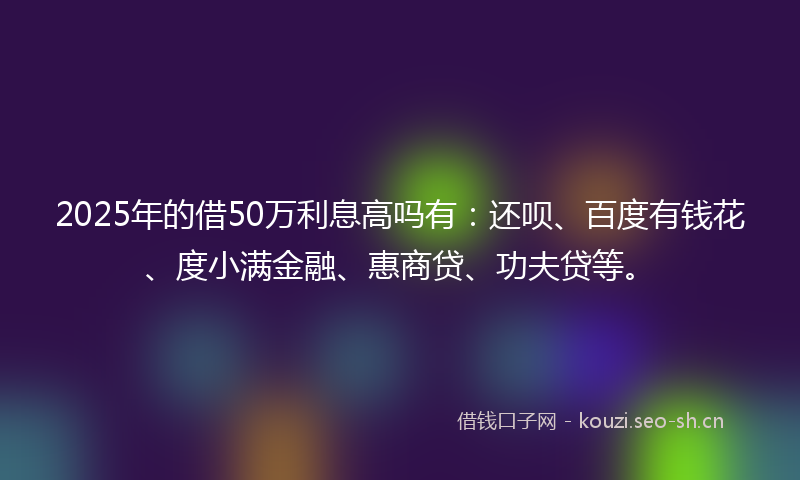 2025年的借50万利息高吗有：还呗、百度有钱花、度小满金融、惠商贷、功夫贷等。