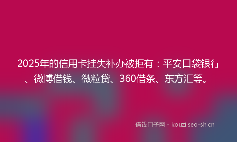 2025年的信用卡挂失补办被拒有：平安口袋银行、微博借钱、微粒贷、360借条、东方汇等。