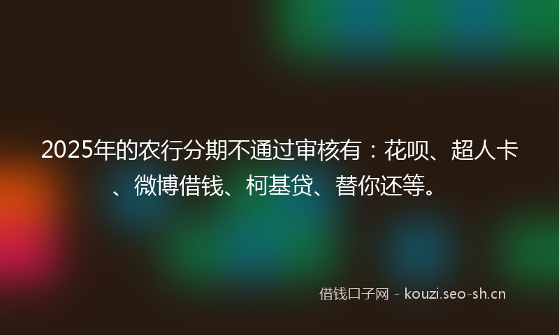 2025年的农行分期不通过审核有：花呗、超人卡、微博借钱、柯基贷、替你还等。