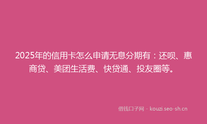 2025年的信用卡怎么申请无息分期有：还呗、惠商贷、美团生活费、快贷通、投友圈等。