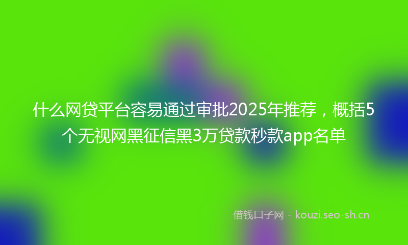 什么网贷平台容易通过审批2025年推荐，概括5个无视网黑征信黑3万贷款秒款app名单