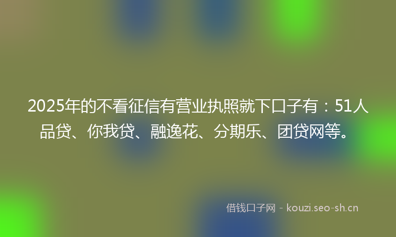 2025年的不看征信有营业执照就下口子有：51人品贷、你我贷、融逸花、分期乐、团贷网等。