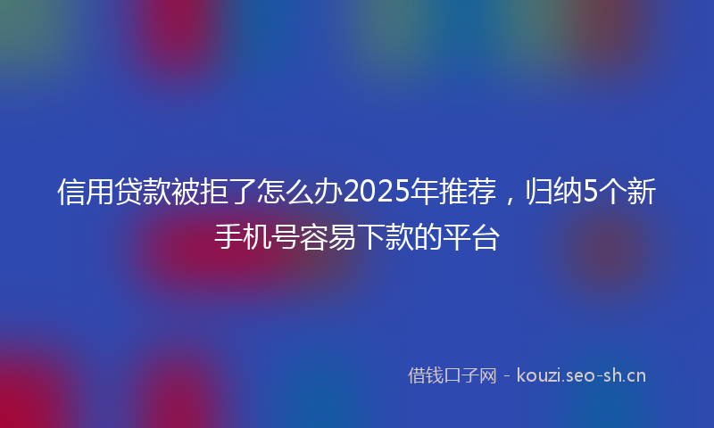 信用贷款被拒了怎么办2025年推荐,归纳5个新手机号容易下款的平台