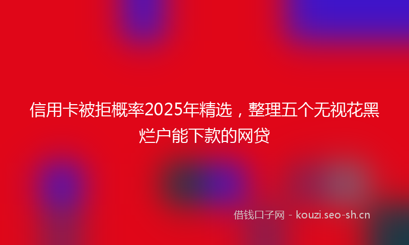 信用卡被拒概率2025年精选，整理五个无视花黑烂户能下款的网贷