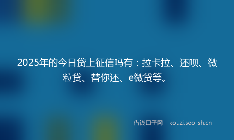 2025年的今日贷上征信吗有:拉卡拉、还呗、微粒贷、替你还、e微贷等。