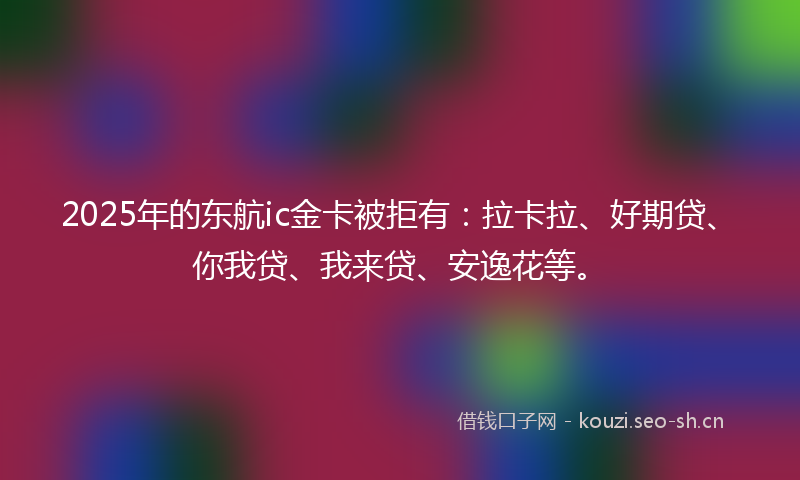 2025年的东航ic金卡被拒有：拉卡拉、好期贷、你我贷、我来贷、安逸花等。