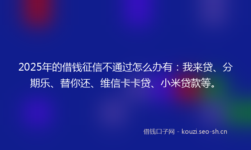 2025年的借钱征信不通过怎么办有：我来贷、分期乐、替你还、维信卡卡贷、小米贷款等。