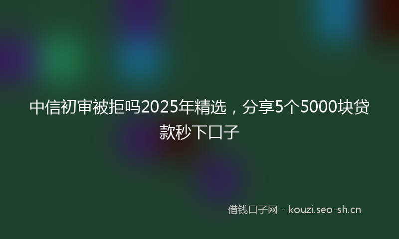 中信初审被拒吗2025年精选,分享5个5000块贷款秒下口子
