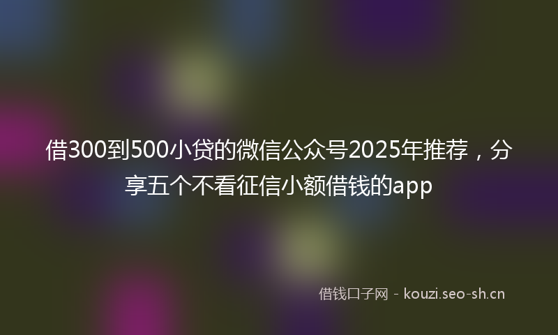 借300到500小贷的微信公众号2025年推荐，分享五个不看征信小额借钱的app