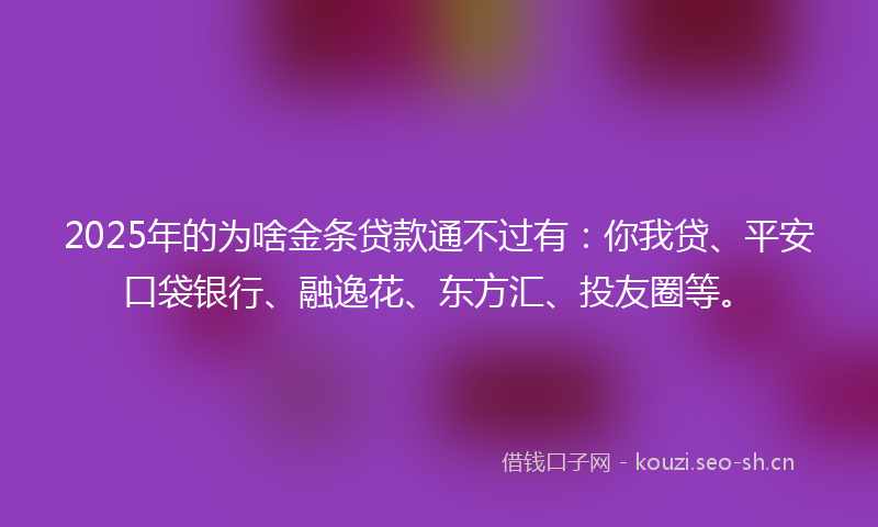 2025年的为啥金条贷款通不过有:你我贷、平安口袋银行、融逸花、东方汇、投友圈等。