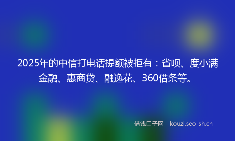 2025年的中信打电话提额被拒有：省呗、度小满金融、惠商贷、融逸花、360借条等。