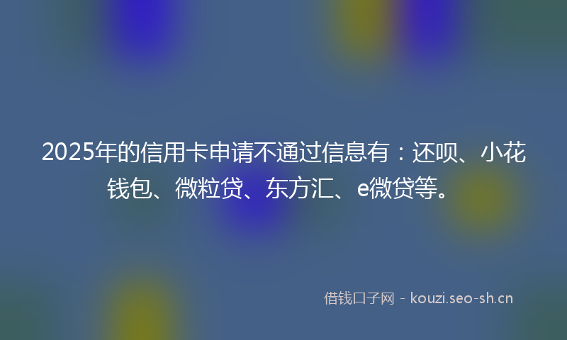 2025年的信用卡申请不通过信息有：还呗、小花钱包、微粒贷、东方汇、e微贷等。