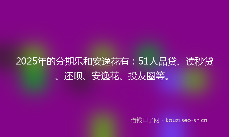 2025年的分期乐和安逸花有:51人品贷、读秒贷、还呗、安逸花、投友圈等。