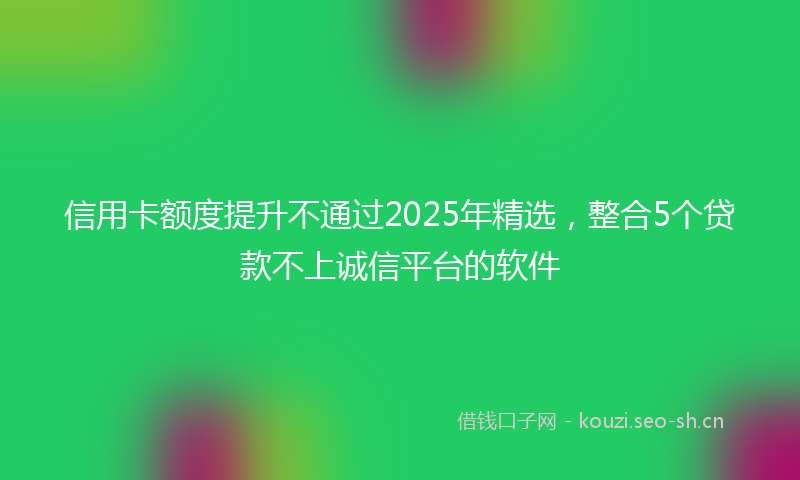 信用卡额度提升不通过2025年精选,整合5个贷款不上诚信平台的软件