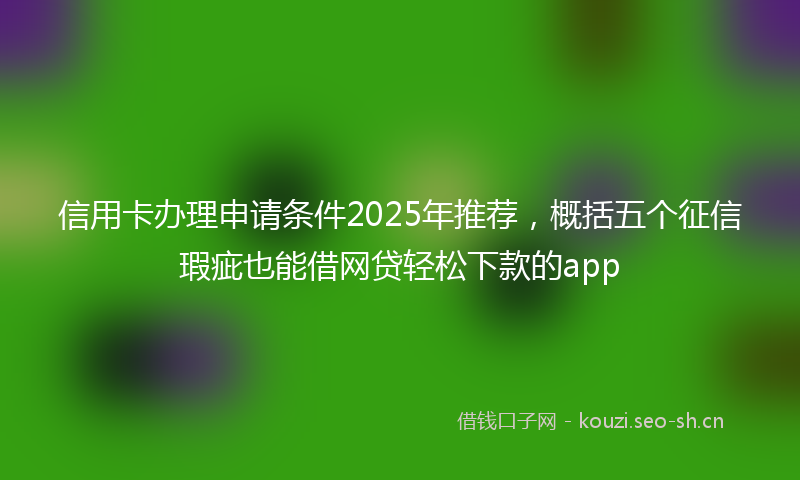 信用卡办理申请条件2025年推荐,概括五个征信瑕疵也能借网贷轻松下款的app