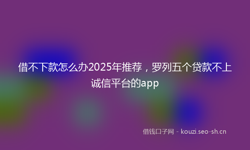 借不下款怎么办2025年推荐，罗列五个贷款不上诚信平台的app