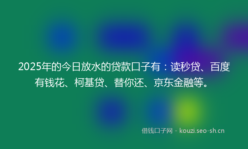 2025年的今日放水的贷款口子有：读秒贷、百度有钱花、柯基贷、替你还、京东金融等。